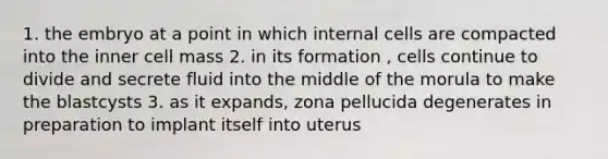 1. the embryo at a point in which internal cells are compacted into the inner cell mass 2. in its formation , cells continue to divide and secrete fluid into the middle of the morula to make the blastcysts 3. as it expands, zona pellucida degenerates in preparation to implant itself into uterus