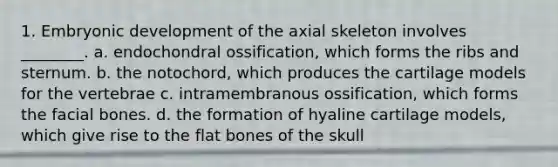 1. Embryonic development of the axial skeleton involves ________. a. endochondral ossification, which forms the ribs and sternum. b. the notochord, which produces the cartilage models for the vertebrae c. intramembranous ossification, which forms the facial bones. d. the formation of hyaline cartilage models, which give rise to the flat bones of the skull