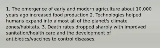 1. The emergence of early and modern agriculture about 10,000 years ago increased food production 2. Technologies helped humans expand into almost all of the planet's climate zones/habitats. 3. Death rates dropped sharply with improved sanitation/health care and the development of antibiotics/vaccines to control diseases.