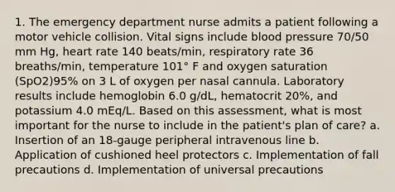 1. The emergency department nurse admits a patient following a motor vehicle collision. Vital signs include blood pressure 70/50 mm Hg, heart rate 140 beats/min, respiratory rate 36 breaths/min, temperature 101° F and oxygen saturation (SpO2)95% on 3 L of oxygen per nasal cannula. Laboratory results include hemoglobin 6.0 g/dL, hematocrit 20%, and potassium 4.0 mEq/L. Based on this assessment, what is most important for the nurse to include in the patient's plan of care? a. Insertion of an 18-gauge peripheral intravenous line b. Application of cushioned heel protectors c. Implementation of fall precautions d. Implementation of universal precautions