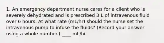 1. An emergency department nurse cares for a client who is severely dehydrated and is prescribed 3 L of intravenous fluid over 6 hours. At what rate (mL/hr) should the nurse set the intravenous pump to infuse the fluids? (Record your answer using a whole number.) ____ mL/hr