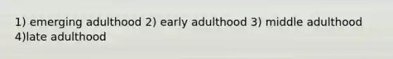 1) emerging adulthood 2) early adulthood 3) middle adulthood 4)late adulthood