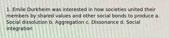 1. Emile Durkheim was interested in how societies united their members by shared values and other social bonds to produce a. Social dissolution b. Aggregation c. Dissonance d. Social integration