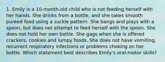 1. Emily is a 10-month-old child who is not feeding herself with her hands. She drinks from a bottle, and she takes smooth pureed food using a suckle pattern. She bangs and plays with a spoon, but does not attempt to feed herself with the spoon. She does not hold her own bottle. She gags when she is offered crackers, cookies and lumpy foods. She does not have vomiting, recurrent respiratory infections or problems choking on her bottle. Which statement best describes Emily's oral-motor skills?