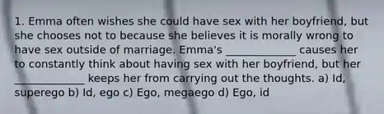 1. Emma often wishes she could have sex with her boyfriend, but she chooses not to because she believes it is morally wrong to have sex outside of marriage. Emma's _____________ causes her to constantly think about having sex with her boyfriend, but her _____________ keeps her from carrying out the thoughts. a) Id, superego b) Id, ego c) Ego, megaego d) Ego, id