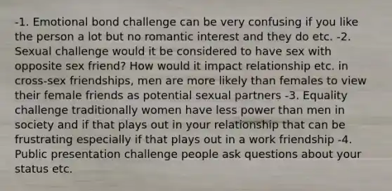 -1. Emotional bond challenge can be very confusing if you like the person a lot but no romantic interest and they do etc. -2. Sexual challenge would it be considered to have sex with opposite sex friend? How would it impact relationship etc. in cross-sex friendships, men are more likely than females to view their female friends as potential sexual partners -3. Equality challenge traditionally women have less power than men in society and if that plays out in your relationship that can be frustrating especially if that plays out in a work friendship -4. Public presentation challenge people ask questions about your status etc.