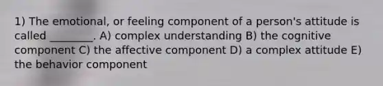 1) The emotional, or feeling component of a person's attitude is called ________. A) complex understanding B) the cognitive component C) the affective component D) a complex attitude E) the behavior component