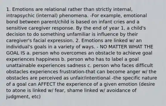 1. Emotions are relational rather than strictly internal, intrapsychic (internal) phenomena. -For example, emotional bond between parent/child is based on infant cries and a sensitive caregiver response. By the end of year 1, a child's decision to do something unfamiliar is influence by their caregiver's facial expression. 2. Emotions are linked w/ an individual's goals in a variety of ways. - NO MATTER WHAT THE GOAL IS a. person who overcomes an obstacle to achieve goal experiences happiness b. person who has to label a goal unattainable experiences sadness c. person who faces difficult obstacles experiences frustration-that can become anger w/ the obstacles are perceived as unfair/intentional -the specific nature of a goal can AFFECT the experience of a given emotion (desire to atone is linked w/ fear, shame linked w/ avoidance of judgment, etc)