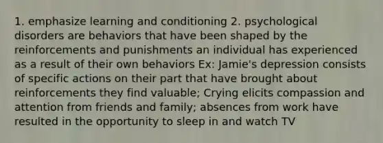 1. emphasize learning and conditioning 2. psychological disorders are behaviors that have been shaped by the reinforcements and punishments an individual has experienced as a result of their own behaviors Ex: Jamie's depression consists of specific actions on their part that have brought about reinforcements they find valuable; Crying elicits compassion and attention from friends and family; absences from work have resulted in the opportunity to sleep in and watch TV