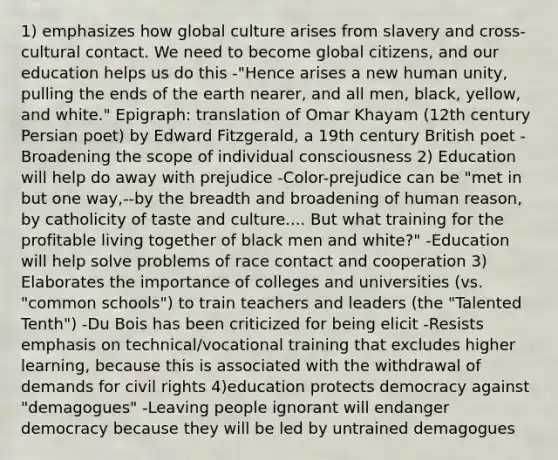 1) emphasizes how global culture arises from slavery and cross-cultural contact. We need to become global citizens, and our education helps us do this -"Hence arises a new human unity, pulling the ends of the earth nearer, and all men, black, yellow, and white." Epigraph: translation of Omar Khayam (12th century Persian poet) by Edward Fitzgerald, a 19th century British poet -Broadening the scope of individual consciousness 2) Education will help do away with prejudice -Color-prejudice can be "met in but one way,--by the breadth and broadening of human reason, by catholicity of taste and culture.... But what training for the profitable living together of black men and white?" -Education will help solve problems of race contact and cooperation 3) Elaborates the importance of colleges and universities (vs. "common schools") to train teachers and leaders (the "Talented Tenth") -Du Bois has been criticized for being elicit -Resists emphasis on technical/vocational training that excludes higher learning, because this is associated with the withdrawal of demands for civil rights 4)education protects democracy against "demagogues" -Leaving people ignorant will endanger democracy because they will be led by untrained demagogues