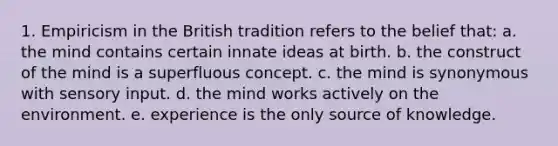 1. Empiricism in the British tradition refers to the belief that: a. the mind contains certain innate ideas at birth. b. the construct of the mind is a superfluous concept. c. the mind is synonymous with sensory input. d. the mind works actively on the environment. e. experience is the only source of knowledge.