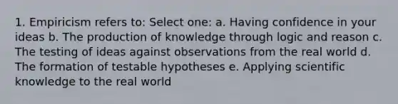 1. Empiricism refers to: Select one: a. Having confidence in your ideas b. The production of knowledge through logic and reason c. The testing of ideas against observations from the real world d. The formation of testable hypotheses e. Applying scientific knowledge to the real world