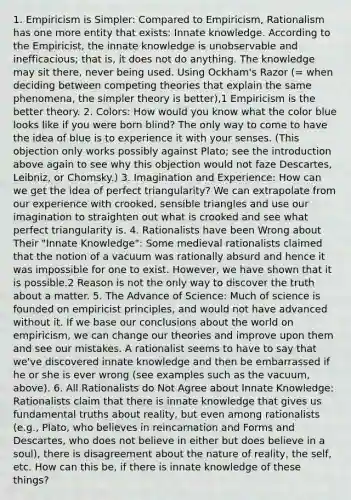 1. Empiricism is Simpler: Compared to Empiricism, Rationalism has one more entity that exists: Innate knowledge. According to the Empiricist, the innate knowledge is unobservable and inefficacious; that is, it does not do anything. The knowledge may sit there, never being used. Using Ockham's Razor (= when deciding between competing theories that explain the same phenomena, the simpler theory is better),1 Empiricism is the better theory. 2. Colors: How would you know what the color blue looks like if you were born blind? The only way to come to have the idea of blue is to experience it with your senses. (This objection only works possibly against Plato; see the introduction above again to see why this objection would not faze Descartes, Leibniz, or Chomsky.) 3. Imagination and Experience: How can we get the idea of perfect triangularity? We can extrapolate from our experience with crooked, sensible triangles and use our imagination to straighten out what is crooked and see what perfect triangularity is. 4. Rationalists have been Wrong about Their "Innate Knowledge": Some medieval rationalists claimed that the notion of a vacuum was rationally absurd and hence it was impossible for one to exist. However, we have shown that it is possible.2 Reason is not the only way to discover the truth about a matter. 5. The Advance of Science: Much of science is founded on empiricist principles, and would not have advanced without it. If we base our conclusions about the world on empiricism, we can change our theories and improve upon them and see our mistakes. A rationalist seems to have to say that we've discovered innate knowledge and then be embarrassed if he or she is ever wrong (see examples such as the vacuum, above). 6. All Rationalists do Not Agree about Innate Knowledge: Rationalists claim that there is innate knowledge that gives us fundamental truths about reality, but even among rationalists (e.g., Plato, who believes in reincarnation and Forms and Descartes, who does not believe in either but does believe in a soul), there is disagreement about the nature of reality, the self, etc. How can this be, if there is innate knowledge of these things?