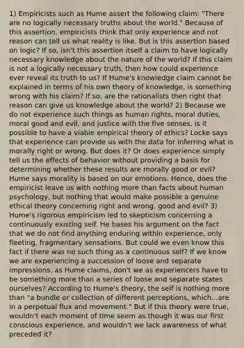 1) Empiricists such as Hume assert the following claim: "There are no logically necessary truths about the world." Because of this assertion, empiricists think that only experience and not reason can tell us what reality is like. But is this assertion based on logic? If so, isn't this assertion itself a claim to have logically necessary knowledge about the nature of the world? If this claim is not a logically necessary truth, then how could experience ever reveal its truth to us? If Hume's knowledge claim cannot be explained in terms of his own theory of knowledge, is something wrong with his claim? If so, are the rationalists then right that reason can give us knowledge about the world? 2) Because we do not experience such things as human rights, moral duties, moral good and evil, and justice with the five senses, is it possible to have a viable empirical theory of ethics? Locke says that experience can provide us with the data for inferring what is morally right or wrong. But does it? Or does experience simply tell us the effects of behavior without providing a basis for determining whether these results are morally good or evil? Hume says morality is based on our emotions. Hence, does the empiricist leave us with nothing more than facts about human psychology, but nothing that would make possible a genuine ethical theory concerning right and wrong, good and evil? 3) Hume's rigorous empiricism led to skepticism concerning a continuously existing self. He bases his argument on the fact that we do not find anything enduring within experience, only fleeting, fragmentary sensations. But could we even know this fact if there was no such thing as a continuous self? If we know we are experiencing a succession of loose and separate impressions, as Hume claims, don't we as experiencers have to be something more than a series of loose and separate states ourselves? According to Hume's theory, the self is nothing more than "a bundle or collection of different perceptions, which...are in a perpetual flux and movement." But if this theory were true, wouldn't each moment of time seem as though it was our first conscious experience, and wouldn't we lack awareness of what preceded it?