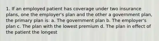 1. If an employed patient has coverage under two insurance plans, one the employer's plan and the other a government plan, the primary plan is: a. The government plan b. The employer's plan c. The plan with the lowest premium d. The plan in effect of the patient the longest