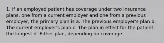 1. If an employed patient has coverage under two insurance plans, one from a current employer and one from a previous employer, the primary plan is a. The previous employer's plan b. The current employer's plan c. The plan in effect for the patient the longest d. Either plan, depending on coverage