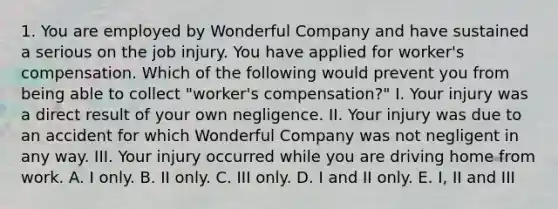 1. You are employed by Wonderful Company and have sustained a serious on the job injury. You have applied for worker's compensation. Which of the following would prevent you from being able to collect "worker's compensation?" I. Your injury was a direct result of your own negligence. II. Your injury was due to an accident for which Wonderful Company was not negligent in any way. III. Your injury occurred while you are driving home from work. A. I only. B. II only. C. III only. D. I and II only. E. I, II and III