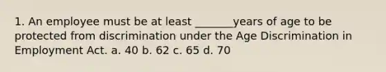 1. An employee must be at least _______years of age to be protected from discrimination under the Age Discrimination in Employment Act. a. 40 b. 62 c. 65 d. 70