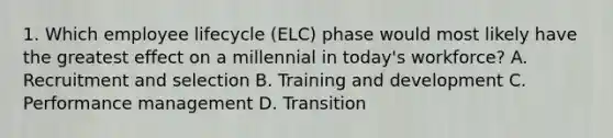 1. Which employee lifecycle (ELC) phase would most likely have the greatest effect on a millennial in today's workforce? A. Recruitment and selection B. Training and development C. Performance management D. Transition