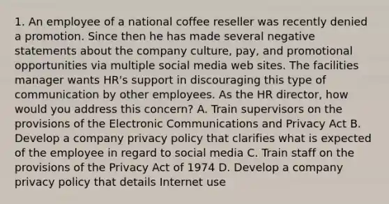 1. An employee of a national coffee reseller was recently denied a promotion. Since then he has made several negative statements about the company culture, pay, and promotional opportunities via multiple social media web sites. The facilities manager wants HR's support in discouraging this type of communication by other employees. As the HR director, how would you address this concern? A. Train supervisors on the provisions of the Electronic Communications and Privacy Act B. Develop a company privacy policy that clarifies what is expected of the employee in regard to social media C. Train staff on the provisions of the Privacy Act of 1974 D. Develop a company privacy policy that details Internet use