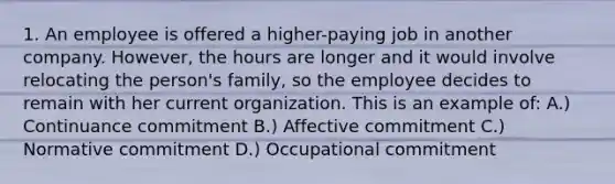 1. An employee is offered a higher-paying job in another company. However, the hours are longer and it would involve relocating the person's family, so the employee decides to remain with her current organization. This is an example of: A.) Continuance commitment B.) Affective commitment C.) Normative commitment D.) Occupational commitment