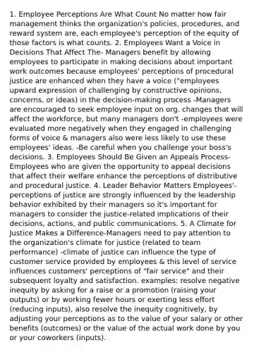 1. Employee Perceptions Are What Count No matter how fair management thinks the organization's policies, procedures, and reward system are, each employee's perception of the equity of those factors is what counts. 2. Employees Want a Voice in Decisions That Affect The- Managers benefit by allowing employees to participate in making decisions about important work outcomes because employees' perceptions of procedural justice are enhanced when they have a voice ("employees upward expression of challenging by constructive opinions, concerns, or ideas) in the decision-making process -Managers are encouraged to seek employee input on org. changes that will affect the workforce, but many managers don't -employees were evaluated more negatively when they engaged in challenging forms of voice & managers also were less likely to use these employees' ideas. -Be careful when you challenge your boss's decisions. 3. Employees Should Be Given an Appeals Process- Employees who are given the opportunity to appeal decisions that affect their welfare enhance the perceptions of distributive and procedural justice. 4. Leader Behavior Matters Employees'- perceptions of justice are strongly influenced by the leadership behavior exhibited by their managers so it's important for managers to consider the justice-related implications of their decisions, actions, and public communications. 5. A Climate for Justice Makes a Difference-Managers need to pay attention to the organization's climate for justice (related to team performance) -climate of justice can influence the type of customer service provided by employees & this level of service influences customers' perceptions of "fair service" and their subsequent loyalty and satisfaction. examples: resolve negative inequity by asking for a raise or a promotion (raising your outputs) or by working fewer hours or exerting less effort (reducing inputs), also resolve the inequity cognitively, by adjusting your perceptions as to the value of your salary or other benefits (outcomes) or the value of the actual work done by you or your coworkers (inputs).