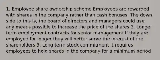 1. Employee share ownership scheme Employees are rewarded with shares in the company rather than cash bonuses. The down side to this is, the board of directors and managers could use any means possible to increase the price of the shares 2. Longer term employment contracts for senior management If they are employed for longer they will better serve the interest of the shareholders 3. Long term stock commitment It requires employees to hold shares in the company for a minimum period