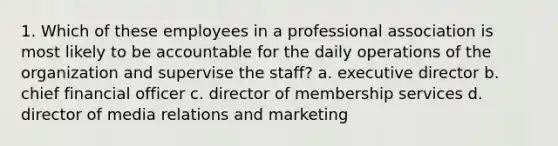 1. Which of these employees in a professional association is most likely to be accountable for the daily operations of the organization and supervise the staff? a. executive director b. chief financial officer c. director of membership services d. director of media relations and marketing