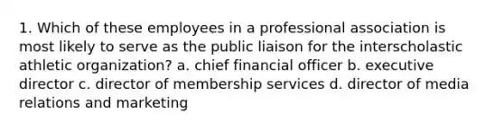 1. Which of these employees in a professional association is most likely to serve as the public liaison for the interscholastic athletic organization? a. chief financial officer b. executive director c. director of membership services d. director of media relations and marketing