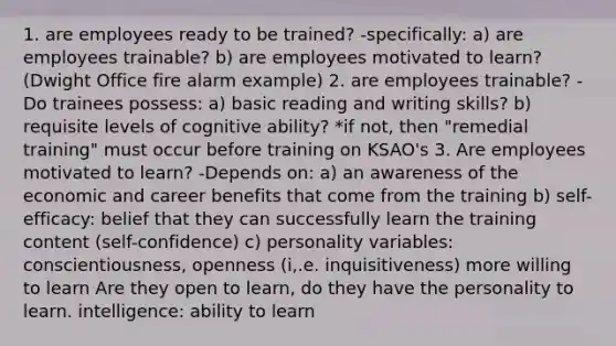 1. are employees ready to be trained? -specifically: a) are employees trainable? b) are employees motivated to learn? (Dwight Office fire alarm example) 2. are employees trainable? -Do trainees possess: a) basic reading and writing skills? b) requisite levels of cognitive ability? *if not, then "remedial training" must occur before training on KSAO's 3. Are employees motivated to learn? -Depends on: a) an awareness of the economic and career benefits that come from the training b) self-efficacy: belief that they can successfully learn the training content (self-confidence) c) personality variables: conscientiousness, openness (i,.e. inquisitiveness) more willing to learn Are they open to learn, do they have the personality to learn. intelligence: ability to learn