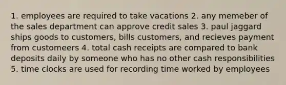 1. employees are required to take vacations 2. any memeber of the sales department can approve credit sales 3. paul jaggard ships goods to customers, bills customers, and recieves payment from customeers 4. total cash receipts are compared to bank deposits daily by someone who has no other cash responsibilities 5. time clocks are used for recording time worked by employees