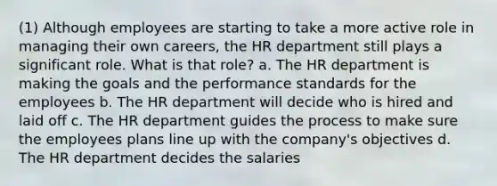 (1) Although employees are starting to take a more active role in managing their own careers, the HR department still plays a significant role. What is that role? a. The HR department is making the goals and the performance standards for the employees b. The HR department will decide who is hired and laid off c. The HR department guides the process to make sure the employees plans line up with the company's objectives d. The HR department decides the salaries