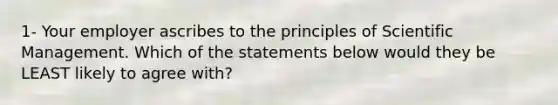 1- Your employer ascribes to the principles of Scientific Management. Which of the statements below would they be LEAST likely to agree with?