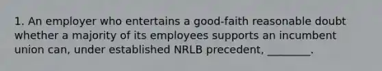 1. An employer who entertains a good-faith reasonable doubt whether a majority of its employees supports an incumbent union can, under established NRLB precedent, ________.