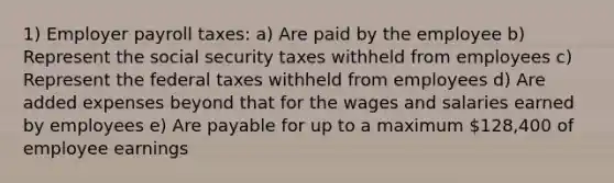 1) Employer payroll taxes: a) Are paid by the employee b) Represent the social security taxes withheld from employees c) Represent the federal taxes withheld from employees d) Are added expenses beyond that for the wages and salaries earned by employees e) Are payable for up to a maximum 128,400 of employee earnings