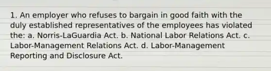 1. An employer who refuses to bargain in good faith with the duly established representatives of the employees has violated the: a. Norris-LaGuardia Act. b. National Labor Relations Act. c. Labor-Management Relations Act. d. Labor-Management Reporting and Disclosure Act.