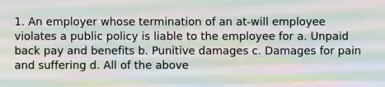 1. An employer whose termination of an at-will employee violates a public policy is liable to the employee for a. Unpaid back pay and benefits b. Punitive damages c. Damages for pain and suffering d. All of the above