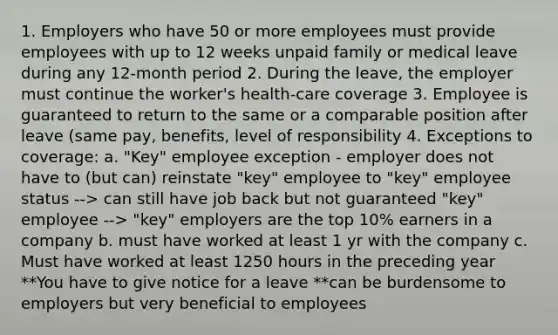 1. Employers who have 50 or more employees must provide employees with up to 12 weeks unpaid family or medical leave during any 12-month period 2. During the leave, the employer must continue the worker's health-care coverage 3. Employee is guaranteed to return to the same or a comparable position after leave (same pay, benefits, level of responsibility 4. Exceptions to coverage: a. "Key" employee exception - employer does not have to (but can) reinstate "key" employee to "key" employee status --> can still have job back but not guaranteed "key" employee --> "key" employers are the top 10% earners in a company b. must have worked at least 1 yr with the company c. Must have worked at least 1250 hours in the preceding year **You have to give notice for a leave **can be burdensome to employers but very beneficial to employees