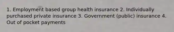 1. Employment based group health insurance 2. Individually purchased private insurance 3. Government (public) insurance 4. Out of pocket payments