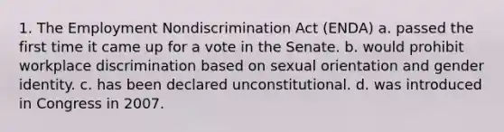 1. The Employment Nondiscrimination Act (ENDA) a. passed the first time it came up for a vote in the Senate. b. would prohibit workplace discrimination based on sexual orientation and gender identity. c. has been declared unconstitutional. d. was introduced in Congress in 2007.