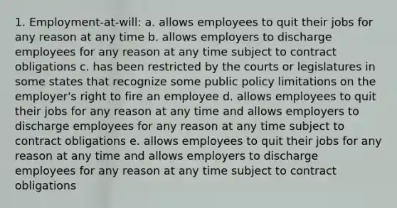 1. Employment-at-will: a. allows employees to quit their jobs for any reason at any time b. allows employers to discharge employees for any reason at any time subject to contract obligations c. has been restricted by the courts or legislatures in some states that recognize some public policy limitations on the employer's right to fire an employee d. allows employees to quit their jobs for any reason at any time and allows employers to discharge employees for any reason at any time subject to contract obligations e. allows employees to quit their jobs for any reason at any time and allows employers to discharge employees for any reason at any time subject to contract obligations