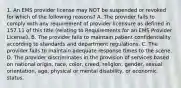 1. An EMS provider license may NOT be suspended or revoked for which of the following reasons? A. The provider fails to comply with any requirement of provider licensure as defined in 157.11 of this title (relating to Requirements for an EMS Provider License). B. The provider fails to maintain patient confidentiality according to standards and department regulations. C. The provider fails to maintain adequate response times to the scene. D. The provider discriminates in the provision of services based on national origin, race, color, creed, religion, gender, sexual orientation, age, physical or mental disability, or economic status.