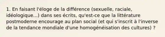 1. En faisant l'éloge de la différence (sexuelle, raciale, idéologique...) dans ses écrits, qu'est-ce que la littérature postmoderne encourage au plan social (et qui s'inscrit à l'inverse de la tendance mondiale d'une homogénéisation des cultures) ?