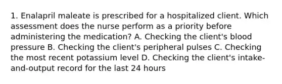 1. Enalapril maleate is prescribed for a hospitalized client. Which assessment does the nurse perform as a priority before administering the medication? A. Checking the client's blood pressure B. Checking the client's peripheral pulses C. Checking the most recent potassium level D. Checking the client's intake-and-output record for the last 24 hours