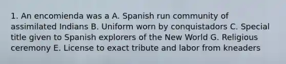 1. An encomienda was a A. Spanish run community of assimilated Indians B. Uniform worn by conquistadors C. Special title given to Spanish explorers of the New World G. Religious ceremony E. License to exact tribute and labor from kneaders