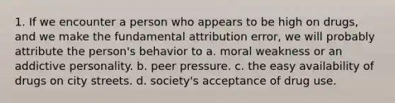 1. If we encounter a person who appears to be high on drugs, and we make the fundamental attribution error, we will probably attribute the person's behavior to a. moral weakness or an addictive personality. b. peer pressure. c. the easy availability of drugs on city streets. d. society's acceptance of drug use.