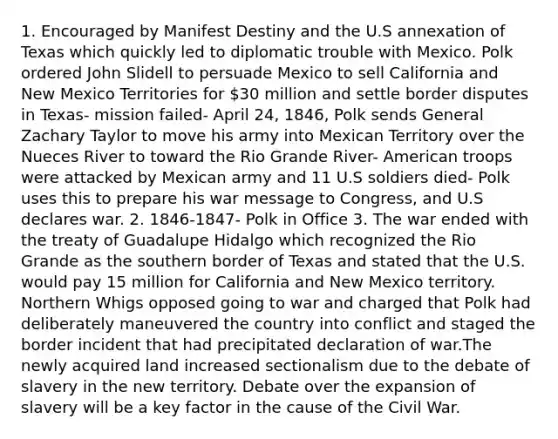 1. Encouraged by Manifest Destiny and the U.S annexation of Texas which quickly led to diplomatic trouble with Mexico. Polk ordered John Slidell to persuade Mexico to sell California and New Mexico Territories for 30 million and settle border disputes in Texas- mission failed- April 24, 1846, Polk sends General Zachary Taylor to move his army into Mexican Territory over the Nueces River to toward the Rio Grande River- American troops were attacked by Mexican army and 11 U.S soldiers died- Polk uses this to prepare his war message to Congress, and U.S declares war. 2. 1846-1847- Polk in Office 3. The war ended with the treaty of Guadalupe Hidalgo which recognized the Rio Grande as the southern border of Texas and stated that the U.S. would pay 15 million for California and New Mexico territory. Northern Whigs opposed going to war and charged that Polk had deliberately maneuvered the country into conflict and staged the border incident that had precipitated declaration of war.The newly acquired land increased sectionalism due to the debate of slavery in the new territory. Debate over the expansion of slavery will be a key factor in the cause of the Civil War.