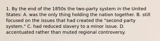 1. By the end of the 1850s the two-party system in the United States: A. was the only thing holding the nation together. B. still focused on the issues that had created the "second party system." C. had reduced slavery to a minor issue. D. accentuated rather than muted regional controversy.