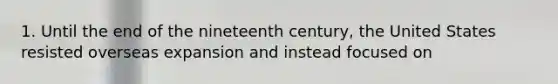 1. Until the end of the nineteenth century, the United States resisted overseas expansion and instead focused on