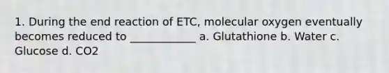 1. During the end reaction of ETC, molecular oxygen eventually becomes reduced to ____________ a. Glutathione b. Water c. Glucose d. CO2